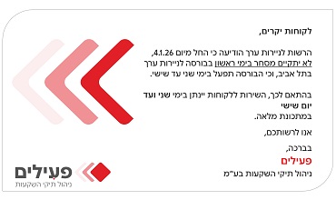 לקוחות יקרים,הרשות לניירות ערך הודיעה כי החל מיום 4.1.26, לא יתקיים מסחר בימי ראשון בבורסה לניירות ערך בתל אביב,וכי הבורסה תפעל בימי שני עד שישי.בהתאם לכך, השירות ללקוחות יינתן בימי שני ועד יום שישי במתכונת מלאה.אנו לרשותכם,בברכה, פעילים ניהול תיקי השקעות בע"מ